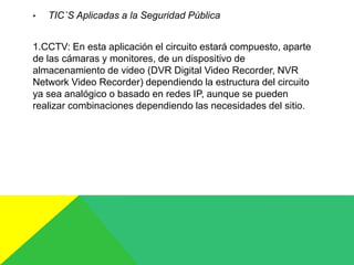 • TIC´S Aplicadas a la Seguridad Pública
1.CCTV: En esta aplicación el circuito estará compuesto, aparte
de las cámaras y monitores, de un dispositivo de
almacenamiento de video (DVR Digital Video Recorder, NVR
Network Video Recorder) dependiendo la estructura del circuito
ya sea analógico o basado en redes IP, aunque se pueden
realizar combinaciones dependiendo las necesidades del sitio.
 