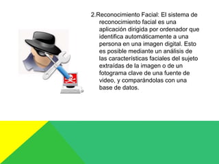 2.Reconocimiento Facial: El sistema de
reconocimiento facial es una
aplicación dirigida por ordenador que
identifica automáticamente a una
persona en una imagen digital. Esto
es posible mediante un análisis de
las características faciales del sujeto
extraídas de la imagen o de un
fotograma clave de una fuente de
video, y comparándolas con una
base de datos.
 