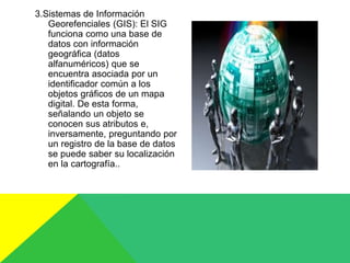 3.Sistemas de Información
Georefenciales (GIS): El SIG
funciona como una base de
datos con información
geográfica (datos
alfanuméricos) que se
encuentra asociada por un
identificador común a los
objetos gráficos de un mapa
digital. De esta forma,
señalando un objeto se
conocen sus atributos e,
inversamente, preguntando por
un registro de la base de datos
se puede saber su localización
en la cartografía..
 