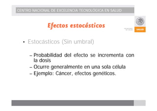 CENTRO NACIONAL DE EXCELENCIA TECNOLÓGICA EN SALUD 
Efectos estocásticos 
• Estocásticos (Sin umbral) 
– Probabilidad del efecto se incrementa con 
la dosis 
– Ocurre generalmente en una sola célula 
– Ejemplo: Cáncer, efectos genéticos. 
 