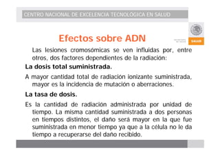 CENTRO NACIONAL DE EXCELENCIA TECNOLÓGICA EN SALUD 
Efectos sobre ADN 
Las lesiones cromosómicas se ven influidas por, entre 
otros, dos factores dependientes de la radiación: 
La dosis total suministrada. 
A mayor cantidad total de radiación ionizante suministrada, 
mayor es la incidencia de mutación o aberraciones. 
La tasa de dosis. 
Es la cantidad de radiación administrada por unidad de 
tiempo. La misma cantidad suministrada a dos personas 
en tiempos distintos, el daño será mayor en la que fue 
suministrada en menor tiempo ya que a la célula no le da 
tiempo a recuperarse del daño recibido. 
 