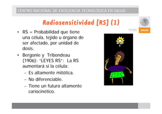 CENTRO NACIONAL DE EXCELENCIA TECNOLÓGICA EN SALUD 
Radiosensitividad [RS] (1) 
• RS = Probabilidad que tiene 
una célula, tejido u órgano de 
ser afectado, por unidad de 
dosis. 
• Bergonie y Tribondeau 
(1906): “LEYES RS”: La RS 
aumentará si la célula: 
– Es altamente mitótica. 
– No diferenciable. 
– Tiene un futuro altamente 
cariocinético. 
 