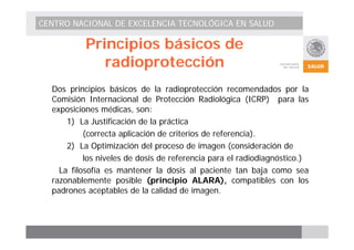 CENTRO NACIONAL DE EXCELENCIA TECNOLÓGICA EN SALUD 
Principios básicos de 
radioprotección 
Dos principios básicos de la radioprotección recomendados por la 
Comisión Internacional de Protección Radiológica (ICRP) para las 
exposiciones médicas, son: 
1) La Justificación de la práctica 
(correcta aplicación de criterios de referencia). 
2) La Optimización del proceso de imagen (consideración de 
los niveles de dosis de referencia para el radiodiagnóstico.) 
La filosofía es mantener la dosis al paciente tan baja como sea 
razonablemente posible (principio ALARA), compatibles con los 
padrones aceptables de la calidad de imagen. 
 