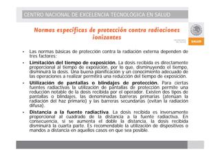CENTRO NACIONAL DE EXCELENCIA TECNOLÓGICA EN SALUD 
Normas específicas de protección contra radiaciones 
ionizantes 
• Las normas básicas de protección contra la radiación externa dependen de 
tres factores: 
• Limitación del tiempo de exposición. La dosis recibida es directamente 
proporcional al tiempo de exposición, por lo que, disminuyendo el tiempo, 
disminuirá la dosis. Una buena planificación y un conocimiento adecuado de 
las operaciones a realizar permitirá una reducción del tiempo de exposición. 
• Utilización de pantallas o blindajes de protección. Para ciertas 
fuentes radiactivas la utilización de pantallas de protección permite una 
reducción notable de la dosis recibida por el operador. Existen dos tipos de 
pantallas o blindajes, las denominadas barreras primarias (atenúan la 
radiación del haz primario) y las barreras secundarias (evitan la radiación 
difusa). 
• Distancia a la fuente radiactiva. La dosis recibida es inversamente 
proporcional al cuadrado de la distancia a la fuente radiactiva. En 
consecuencia, si se aumenta el doble la distancia, la dosis recibida 
disminuirá la cuarta parte. Es recomendable la utilización de dispositivos o 
mandos a distancia en aquellos casos en que sea posible. 
 
