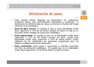 CENTRO NACIONAL DE EXCELENCIA TECNOLÓGICA EN SALUD 
Delimitación de zonas 
• Todo espacio donde disponga de generadores de radiaciones 
ionizantes deben estar perfectamente delimitado y señalizado. La 
clasificación en distintos tipos de zonas se efectúa en función del riesgo 
existente en la instalación: 
• Zona de libre acceso. Es aquella en que es muy improbable recibir 
dosis superiores a 1/10 de los límites anuales de dosis. En ella no es 
necesario tomar medidas de protección radiológica. 
• Zona supervisada. Es aquella en que no es improbable recibir dosis 
superiores a 1/10 de los límites anuales de dosis, siendo muy 
improbable recibir dosis superiores a 3/10 de dichos límites. Existe 
vigilancia de las condiciones de exposición ocupacional pero no 
requiere medidas protectoras adicionales. 
• Zona controlada. Zona sujeta a supervisión y controles especiales 
con fines de protección radiológica. Es aquella que no es improbable 
recibir dosis superiores a 3/10 de los límites anuales de dosis. 
 