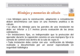 CENTRO NACIONAL DE EXCELENCIA TECNOLÓGICA EN SALUD 
Blindajes y memorias de cálculo 
• Los blindajes para la construcción, adaptación o remodelación 
deben determinarse con base en una memoria analítica o de 
cálculo. 
• La altura de blindaje para las paredes de una instalación no 
debe ser inferior a 2.1 metros previa evaluación de las áreas 
colindantes. 
• En instalaciones fijas, es indispensable que la protección del 
operador durante la exposición consista en una mampara fija si la 
consola de control está dentro de la sala de rayos X. 
• Toda instalación debe contar con una verificación de blindaje 
realizada y documentada por un asesor especializado en 
seguridad radiológica 
 