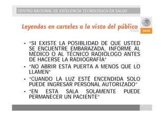 CENTRO NACIONAL DE EXCELENCIA TECNOLÓGICA EN SALUD 
Leyendas en carteles a la vista del público 
• “SI EXISTE LA POSIBLIDAD DE QUE USTED 
SE ENCUENTRE EMBARAZADA, INFORME AL 
MÉDICO O AL TÉCNICO RADIÓLOGO ANTES 
DE HACERSE LA RADIOGRAFÍA” 
• “NO ABRIR ESTA PUERTA A MENOS QUE LO 
LLAMEN” 
• “CUANDO LA LUZ ESTÉ ENCENDIDA SOLO 
PUEDE INGRESAR PERSONAL AUTORIZADO” 
• “EN ESTA SALA SOLAMENTE PUEDE 
PERMANECER UN PACIENTE” 
 