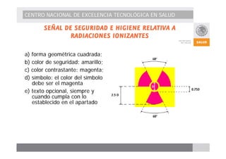 CENTRO NACIONAL DE EXCELENCIA TECNOLÓGICA EN SALUD 
SEÑAL DE SEGURIDAD E HIGIENE RELATIVA A 
RADIACIONES IONIZANTES 
a) forma geométrica cuadrada; 
b) color de seguridad: amarillo; 
c) color contrastante: magenta; 
d) símbolo: el color del símbolo 
debe ser el magenta 
e) texto opcional, siempre y 
cuando cumpla con lo 
establecido en el apartado 
 