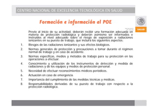 CENTRO NACIONAL DE EXCELENCIA TECNOLÓGICA EN SALUD 
Formación e información al POE 
Previo al inicio de su actividad, deberán recibir una formación adecuada en 
materia de protección radiológica y deberán asimismo ser informados e 
instruidos al nivel adecuado sobre el riesgo de exposición a radiaciones 
ionizantes en su puesto de trabajo, que incluirá los siguientes aspectos: 
1. Riesgos de las radiaciones ionizantes y sus efectos biológicos. 
2. Normas generales de protección y precauciones a tomar durante el régimen 
normal de trabajo y en caso de accidente. 
3. Normas específicas, medios y métodos de trabajo para su protección en las 
operaciones a efectuar. 
4. Conocimiento y utilización de los instrumentos de detección y medida de 
radiaciones y de los equipos y medios de protección personal. 
5. Necesidad de efectuar reconocimientos médicos periódicos. 
6. Actuación en caso de emergencia. 
7. Importancia del cumplimiento de las medidas técnicas y médicas. 
8. Responsabilidades derivadas de su puesto de trabajo con respecto a la 
protección radiológica. 
 