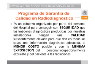 CENTRO NACIONAL DE EXCELENCIA TECNOLÓGICA EN SALUD 
Programa de Garantía de 
Calidad en Radiodiagnóstico 
„ Es un esfuerzo organizado por parte del personal 
del Hospital para conseguir con SEGURIDAD que 
las imágenes diagnósticas producidas por nuestras 
instalaciones tengan una CALIDAD 
suficientemente elevada para que den en todos los 
casos una información diagnóstica adecuada, al 
MENOR COSTO posible y con la MINIMA 
EXPOSICIÓN del personal ocupacionalmente 
expuesto y del paciente a las radiaciones. 
 