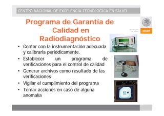 CENTRO NACIONAL DE EXCELENCIA TECNOLÓGICA EN SALUD 
Programa de Garantía de 
Calidad en 
Radiodiagnóstico 
• Contar con la instrumentación adecuada 
y calibrarla periódicamente. 
• Establecer un programa de 
verificaciones para el control de calidad 
• Generar archivos como resultado de las 
verificaciones 
• Vigilar el cumplimiento del programa 
• Tomar acciones en caso de alguna 
anomalía 
 