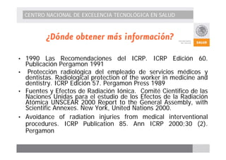 CENTRO NACIONAL DE EXCELENCIA TECNOLÓGICA EN SALUD 
¿Dónde obtener más información? 
• 1990 Las Recomendaciones del ICRP. ICRP Edición 60. 
Publicación Pergamon 1991 
• Protección radiológica del empleado de servicios médicos y 
dentistas. Radiological protection of the worker in medicine and 
dentistry. ICRP Edición 57. Pergamon Press 1989 
• Fuentes y Efectos de Radiación Iónica. Comité Cientifico de las 
Naciones Unidas para el estudio de los Efectos de la Radiación 
Atómica UNSCEAR 2000 Report to the General Assembly, with 
Scientific Annexes. New York, United Nations 2000. 
• Avoidance of radiation injuries from medical interventional 
procedures. ICRP Publication 85. Ann ICRP 2000;30 (2). 
Pergamon 
 