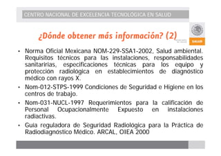CENTRO NACIONAL DE EXCELENCIA TECNOLÓGICA EN SALUD 
¿Dónde obtener más información? (2) 
• Norma Oficial Mexicana NOM-229-SSA1-2002, Salud ambiental. 
Requisitos técnicos para las instalaciones, responsabilidades 
sanitaririas, especificaciones técnicas para los equipo y 
protección radiológica en establecimientos de diagnóstico 
médico con rayos X. 
• Nom-012-STPS-1999 Condiciones de Seguridad e Higiene en los 
centros de trabajo. 
• Nom-031-NUCL-1997 Requerimientos para la calificación de 
Personal Ocupacionalmente Expuesto en instalaciones 
radiactivas. 
• Guía reguladora de Seguridad Radiológica para la Práctica de 
Radiodiagnóstico Médico. ARCAL, OIEA 2000 
 