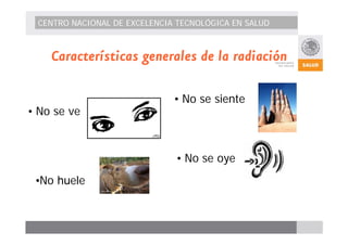 CENTRO NACIONAL DE EXCELENCIA TECNOLÓGICA EN SALUD 
Características generales de la radiación 
• No se ve 
• No se oye 
•No huele 
• No se siente 
 
