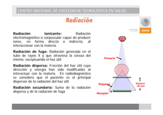 CENTRO NACIONAL DE EXCELENCIA TECNOLÓGICA EN SALUD 
Radiación 
Radiación ionizante: Radiación 
electromagnético o corpuscular capaz de producir 
iones, en forma directa o indirecta, al 
interaccionar con la materia. 
Radiación de fuga: Radiación generada en el 
tubo de rayos X y que atraviesa la coraza del 
mismo, exceptuando el haz útil.a 
Radiación dispersa: Fracción del haz útil cuya 
dirección y energía han sido modificadas al 
interactuar con la materia. En radiodiagnóstico 
se considera que el paciente es el principal 
dispersor de la radiación del haz útil. 
Radiación secundaria: Suma de la radiación 
dispersa y de la radiación de fuga 
Primaria 
Espacio 
de aire Dispersa 
Receptor 
 