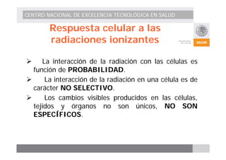 CENTRO NACIONAL DE EXCELENCIA TECNOLÓGICA EN SALUD 
Respuesta celular a las 
radiaciones ionizantes 
¾ La interacción de la radiación con las células es 
función de PROBABILIDAD. 
¾ La interacción de la radiación en una célula es de 
carácter NO SELECTIVO. 
¾ Los cambios visibles producidos en las células, 
tejidos y órganos no son únicos, NO SON 
ESPECÍFICOS. 
 