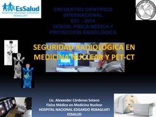 SEGURIDAD RADIOLÓGICA EN
MEDICINA NUCLEAR Y PET-CT
Lic. Alexander Cárdenas Solano
Físico Médico en Medicina Nuclear
HOSPITAL NACIONAL EDGARDO REBAGLIATI
ESSALUD
HOSPITAL NACIONAL EDGARDO
REBAGLIATI
ENCUENTRO CIENTIFICO
INTERNACIONAL
ECI - 2014
SESIÓN: FÍSICA MÉDICA Y
PROTECCIÓN RADIOLÓGICA
 