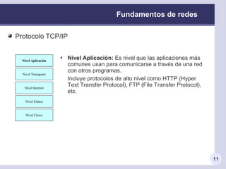 Fundamentos de redes

Protocolo TCP/IP


  Nivel Aplicación
                     Nivel Aplicación: Es nivel que las aplicaciones más
                     comunes usan para comunicarse a través de una red
                     con otros programas.
  Nivel Transporte
                     Incluye protocolos de alto nivel como HTTP (Hyper
   Nivel Internet
                     Text Transfer Protocol), FTP (File Transfer Protocol),
                     etc.
    Nivel Enlace



    Nivel Físico




                                                                              11
 