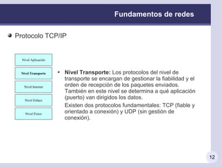 Fundamentos de redes

Protocolo TCP/IP


 Nivel Aplicación
   Nivel Aplicación



Nivel Transporte
  Nivel Transporte    Nivel Transporte: Los protocolos del nivel de
                      transporte se encargan de gestionar la fiabilidad y el
  Nivel Internet
   Nivel Internet     orden de recepción de los paquetes enviados.
                      También en este nivel se determina a qué aplicación
   Nivel Enlace
    Nivel Enlace
                      (puerto) van dirigidos los datos.
                      Existen dos protocolos fundamentales: TCP (fiable y
   Nivel Físico
    Nivel Físico      orientado a conexión) y UDP (sin gestión de
                      conexión).




                                                                               12
 