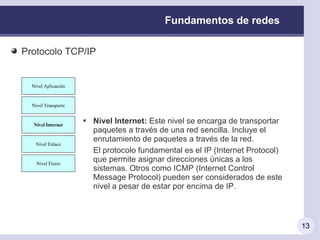 Fundamentos de redes

Protocolo TCP/IP


 Nivel Aplicación
   Nivel Aplicación



 Nivel Transporte
  Nivel Transporte



  Nivel Internet
   Nivel Internet
                      Nivel Internet: Este nivel se encarga de transportar
                      paquetes a través de una red sencilla. Incluye el
                      enrutamiento de paquetes a través de la red.
   Nivel Enlace
    Nivel Enlace
                      El protocolo fundamental es el IP (Internet Protocol)
   Nivel Físico
    Nivel Físico
                      que permite asignar direcciones únicas a los
                      sistemas. Otros como ICMP (Internet Control
                      Message Protocol) pueden ser considerados de este
                      nivel a pesar de estar por encima de IP.



                                                                              13
 