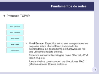 Fundamentos de redes

Protocolo TCP/IP


 Nivel Aplicación
   Nivel Aplicación



 Nivel Transporte
  Nivel Transporte



  Nivel Internet
   Nivel Internet



  Nivel Enlace
   Nivel Enlace       Nivel Enlace: Especifica cómo son transportados los
                      paquetes sobre el nivel físico, incluyendo los
                      delimitadores. Es dependiente del hardware de red
   Nivel Físico
    Nivel Físico
                      que utilicemos (tarjeta de red).
                      Podemos encontrar tecnologías como Ethernet, ATM,
                      token ring, etc.
                      A este nivel se corresponden las direcciones MAC
                      (Medium Access Control address).

                                                                            14
 