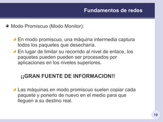 Fundamentos de redes

Modo Promiscuo (Modo Monitor):

  En modo promiscuo, una máquina intermedia captura
  todos los paquetes que desecharía.
  En lugar de limitar su recorrido al nivel de enlace, los
  paquetes pueden pueden ser procesados por
  aplicaciones en los niveles superiores.

   ¡¡GRAN FUENTE DE INFORMACION!!

  Las máquinas en modo promiscuo suelen copiar cada
  paquete y ponerlo de nuevo en el medio para que
  lleguen a su destino real.

                                                             19
 