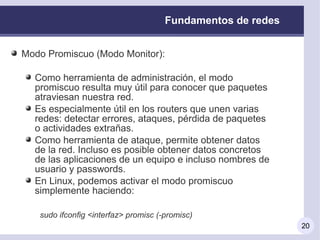 Fundamentos de redes


Modo Promiscuo (Modo Monitor):

  Como herramienta de administración, el modo
  promiscuo resulta muy útil para conocer que paquetes
  atraviesan nuestra red.
  Es especialmente útil en los routers que unen varias
  redes: detectar errores, ataques, pérdida de paquetes
  o actividades extrañas.
  Como herramienta de ataque, permite obtener datos
  de la red. Incluso es posible obtener datos concretos
  de las aplicaciones de un equipo e incluso nombres de
  usuario y passwords.
  En Linux, podemos activar el modo promiscuo
  simplemente haciendo:

   sudo ifconfig <interfaz> promisc (-promisc)
                                                             20
 
