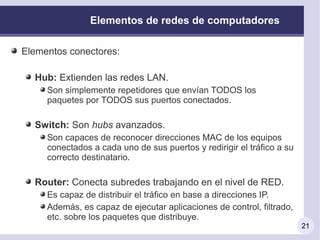 Elementos de redes de computadores

Elementos conectores:

  Hub: Extienden las redes LAN.
     Son simplemente repetidores que envían TODOS los
     paquetes por TODOS sus puertos conectados.

  Switch: Son hubs avanzados.
     Son capaces de reconocer direcciones MAC de los equipos
     conectados a cada uno de sus puertos y redirigir el tráfico a su
     correcto destinatario.

  Router: Conecta subredes trabajando en el nivel de RED.
     Es capaz de distribuir el tráfico en base a direcciones IP.
     Además, es capaz de ejecutar aplicaciones de control, filtrado,
     etc. sobre los paquetes que distribuye.
                                                                        21
 