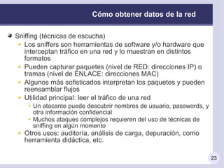 Cómo obtener datos de la red

Sniffing (técnicas de escucha)
   Los sniffers son herramientas de software y/o hardware que
   interceptan tráfico en una red y lo muestran en distintos
   formatos
   Pueden capturar paquetes (nivel de RED: direcciones IP) o
   tramas (nivel de ENLACE: direcciones MAC)
   Algunos más sofisticados interpretan los paquetes y pueden
   reensamblar flujos
   Utilidad principal: leer el tráfico de una red
     Un atacante puede descubrir nombres de usuario, passwords, y
     otra información confidencial
     Muchos ataques complejos requieren del uso de técnicas de
     sniffing en algún momento
   Otros usos: auditoría, análisis de carga, depuración, como
   herramienta didáctica, etc.

                                                                    23
 