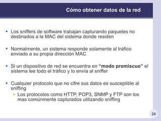 Cómo obtener datos de la red



Los sniffers de software trabajan capturando paquetes no
destinados a la MAC del sistema donde residen

Normalmente, un sistema responde solamente al tráfico
enviado a su propia dirección MAC

Si un dispositivo de red se encuentra en “modo promiscuo” el
sistema lee todo el tráfico y lo envía al sniffer

Cualquier protocolo que no cifre sus datos es susceptible al
sniffing
   Los protocolos como HTTP, POP3, SNMP y FTP son los
   mas comúnmente capturados utilizando sniffing

                                                               24
 