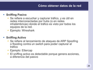 Cómo obtener datos de la red

Sniffing Pasivo
  Se refiere a escuchar y capturar tráfico, y es útil en
  redes interconectadas por hubs (o en redes
  inhalámbricas) donde el tráfico es visto por todos los
  equipos de la red.
  Ejemplo: Wireshark

Sniffing Activo
  Se refiere al lanzamiento de ataques de ARP Spoofing
  o flooding contra un switch para poder capturar el
  tráfico
  Ejemplo: Ettercap
  El sniffing activo es detectable porque genera acciones,
  a diferencia del pasivo


                                                             25
 