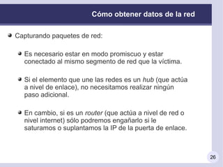 Cómo obtener datos de la red

Capturando paquetes de red:

  Es necesario estar en modo promiscuo y estar
  conectado al mismo segmento de red que la víctima.

  Si el elemento que une las redes es un hub (que actúa
  a nivel de enlace), no necesitamos realizar ningún
  paso adicional.

  En cambio, si es un router (que actúa a nivel de red o
  nivel internet) sólo podremos engañarlo si le
  saturamos o suplantamos la IP de la puerta de enlace.



                                                           26
 