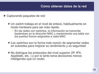 Cómo obtener datos de la red

Capturando paquetes de red:

  Un switch trabaja en el nivel de enlace, habitualmente en
  modo hardware para ser más rápido.
     En las redes con switches, la información se transmite
     basándose en la dirección MAC y manteniendo una tabla con
     los puertos físicos asignados a cada MAC

  Los switches son la forma más común de segmentar redes
  en subredes para mejorar su rendimiento y su seguridad

  No distingue los protocolos del nivel superior (IP, IPX,
  Appletalk, etc. ) y por lo tanto toma decisiones menos
  inteligentes que un router.


                                                                 28
 