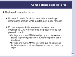 Cómo obtener datos de la red

Capturando paquetes de red:

  Un switch puede funcionar en modo aprendizaje
  (memorizar parejas MAC-puerto) o en modo manual.

  En modo aprendizaje, crea una tabla con las
  direcciones MAC de origen de los paquetes que van
  pasando por él:
     Si llega una nueva MAC de origen que no está en sus
     tablas, la guarda junto con el número de puerto por el
     que llegó.
     Si llega una nueva MAC de destino que no está en su
     tabla se reenvía por todos los puertos menos por el que
     llegó.

                                                               29
 