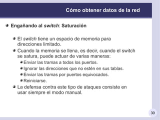 Cómo obtener datos de la red

Engañando al switch: Saturación

  El switch tiene un espacio de memoria para
  direcciones limitado.
  Cuando la memoria se llena, es decir, cuando el switch
  se satura, puede actuar de varias maneras:
     Enviar las tramas a todos los puertos.
     Ignorar las direcciones que no estén en sus tablas.
     Enviar las tramas por puertos equivocados.
     Reiniciarse.
  La defensa contra este tipo de ataques consiste en
  usar siempre el modo manual.



                                                           30
 