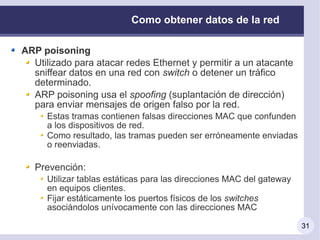 Como obtener datos de la red

ARP poisoning
  Utilizado para atacar redes Ethernet y permitir a un atacante
  sniffear datos en una red con switch o detener un tráfico
  determinado.
  ARP poisoning usa el spoofing (suplantación de dirección)
  para enviar mensajes de origen falso por la red.
     Estas tramas contienen falsas direcciones MAC que confunden
     a los dispositivos de red.
     Como resultado, las tramas pueden ser erróneamente enviadas
     o reenviadas.

   Prevención:
     Utilizar tablas estáticas para las direcciones MAC del gateway
     en equipos clientes.
     Fijar estáticamente los puertos físicos de los switches
     asociándolos unívocamente con las direcciones MAC

                                                                      31
 
