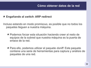 Cómo obtener datos de la red


  Engañando al switch: ARP redirect

Incluso estando en modo promiscuo, es posible que no todos los
  paquetes lleguen a nuestra máquina.

     Podemos forzar esta situación haciendo creer al resto de
     equipos de la subred que nuestra máquina es la puerta de
     enlace de la red.

     Para ello, podemos utilizar el paquete dsniff: Este paquete
     contiene una serie de herramientas para captura y análisis de
     paquetes de una red.


                                                                     32
 