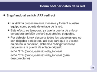 Cómo obtener datos de la red

Engañando al switch: ARP redirect

  La víctima procesará este mensaje y tomará nuestro
  equipo como puerta de enlace de la red.
  Este efecto es temporal, ya que la puerta de enlace
  verdadera también enviará sus propios paquetes.
  Por defecto, Linux descarta todos los paquetes que no
  son dirigidos a nosotros, así que para que la víctima
  no pierda la conexión, debemos redirigir todos los
  paquetes a la puerta de enlace original:
  echo “1” > /proc/sys/net/ipv4/ip_forward
  echo “0” > /proc/sys/net/ipv4/ip_forward (para
  desconectarlo)


                                                          34
 