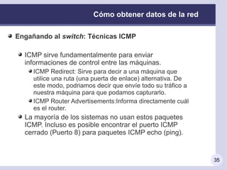 Cómo obtener datos de la red

Engañando al switch: Técnicas ICMP

  ICMP sirve fundamentalmente para enviar
  informaciones de control entre las máquinas.
     ICMP Redirect: Sirve para decir a una máquina que
     utilice una ruta (una puerta de enlace) alternativa. De
     este modo, podriamos decir que envíe todo su tráfico a
     nuestra máquina para que podamos capturarlo.
     ICMP Router Advertisements:Informa directamente cuál
     es el router.
  La mayoría de los sistemas no usan estos paquetes
  ICMP. Incluso es posible encontrar el puerto ICMP
  cerrado (Puerto 8) para paquetes ICMP echo (ping).


                                                               35
 