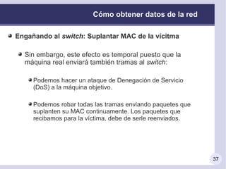 Cómo obtener datos de la red

Engañando al switch: Suplantar MAC de la vícitma

  Sin embargo, este efecto es temporal puesto que la
  máquina real enviará también tramas al switch:

     Podemos hacer un ataque de Denegación de Servicio
     (DoS) a la máquina objetivo.

     Podemos robar todas las tramas enviando paquetes que
     suplanten su MAC continuamente. Los paquetes que
     recibamos para la víctima, debe de serle reenviados.




                                                            37
 