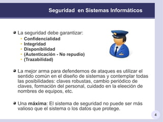 Seguridad en Sistemas Informáticos



La seguridad debe garantizar:
  Confidencialidad
  Integridad
  Disponibilidad
  (Autenticación - No repudio)
  (Trazabilidad)

La mejor arma para defendernos de ataques es utilizar el
sentido común en el diseño de sistemas y contemplar todas
las posibilidades: claves robustas, cambio periódico de
claves, formación del personal, cuidado en la eleeción de
nombres de equipos, etc.

Una máxima: El sistema de seguridad no puede ser más
valioso que el sistema o los datos que protege.
                                                            4
 
