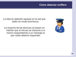 Cómo detectar sniffers




La idea es detectar equipos en la red que
        estén en modo promiscuo.

La mayoría de las técnicas se basan en
  intentar que el intruso se traicione a sí
   mismo respondiendo a un mensaje al
       que nadie debería responder.




                                                              40
 