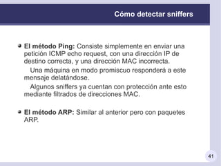 Cómo detectar sniffers



El método Ping: Consiste simplemente en enviar una
petición ICMP echo request, con una dirección IP de
destino correcta, y una dirección MAC incorrecta.
  Una máquina en modo promiscuo responderá a este
mensaje delatándose.
  Algunos sniffers ya cuentan con protección ante esto
mediante filtrados de direcciones MAC.

El método ARP: Similar al anterior pero con paquetes
ARP.




                                                         41
 