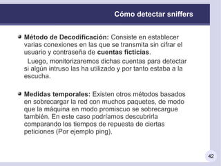 Cómo detectar sniffers


Método de Decodificación: Consiste en establecer
varias conexiones en las que se transmita sin cifrar el
usuario y contraseña de cuentas ficticias.
 Luego, monitorizaremos dichas cuentas para detectar
si algún intruso las ha utilizado y por tanto estaba a la
escucha.

Medidas temporales: Existen otros métodos basados
en sobrecargar la red con muchos paquetes, de modo
que la máquina en modo promiscuo se sobrecargue
también. En este caso podríamos descubrirla
comparando los tiempos de repuesta de ciertas
peticiones (Por ejemplo ping).


                                                            42
 