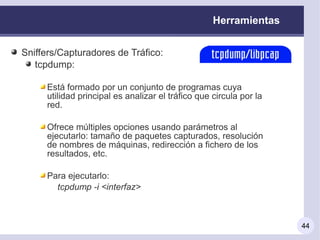 Herramientas


Sniffers/Capturadores de Tráfico:
   tcpdump:

     Está formado por un conjunto de programas cuya
     utilidad principal es analizar el tráfico que circula por la
     red.

     Ofrece múltiples opciones usando parámetros al
     ejecutarlo: tamaño de paquetes capturados, resolución
     de nombres de máquinas, redirección a fichero de los
     resultados, etc.

     Para ejecutarlo:
       tcpdump -i <interfaz>



                                                                    44
 