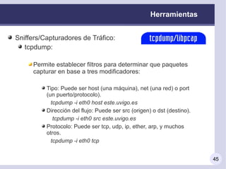 Herramientas


Sniffers/Capturadores de Tráfico:
   tcpdump:

     Permite establecer filtros para determinar que paquetes
     capturar en base a tres modificadores:

          Tipo: Puede ser host (una máquina), net (una red) o port
          (un puerto/protocolo).
            tcpdump -i eth0 host este.uvigo.es
          Dirección del flujo: Puede ser src (origen) o dst (destino).
             tcpdump -i eth0 src este.uvigo.es
          Protocolo: Puede ser tcp, udp, ip, ether, arp, y muchos
          otros.
            tcpdump -i eth0 tcp


                                                                         45
 
