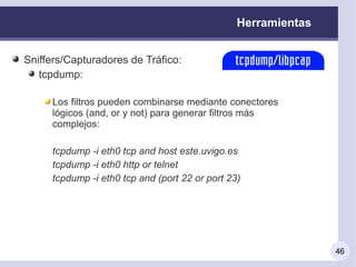 Herramientas


Sniffers/Capturadores de Tráfico:
   tcpdump:

     Los filtros pueden combinarse mediante conectores
     lógicos (and, or y not) para generar filtros más
     complejos:

     tcpdump -i eth0 tcp and host este.uvigo.es
     tcpdump -i eth0 http or telnet
     tcpdump -i eth0 tcp and (port 22 or port 23)




                                                               46
 