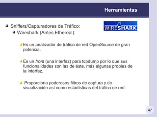Herramientas


Sniffers/Capturadores de Tráfico:
   Wireshark (Antes Ethereal):

     Es un analizador de tráfico de red OpenSource de gran
     potencia.

     Es un front (una interfaz) para tcpdump por lo que sus
     funcionalidades son las de éste, más algunas propias de
     la interfaz.

      Proporciona poderosos filtros de captura y de
     visualización así como estadísticas del tráfico de red.




                                                               47
 