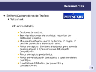 Herramientas


Sniffers/Capturadores de Tráfico:
   Wireshark:

     Funcionalidades:

          Opciones de captura.
          Tres visualizaciones de los datos: resumido, por
          protocolos y binario.
          Muestra identificador, marca de tiempo, IP origen, IP
          destino, protocolo e información extra.
          Filtros de captura: Similares a tcpdump, pero además
          permite acceso a bytes concretos del paquete
          (icmp[0]==8).
          Filtros de captura predefinidos.
          Filtros de visualización con acceso a bytes concretos
          (tcp.flags).
          Estadísticas detalladas: por protocolos y
          conversaciones.
                                                                  48
 