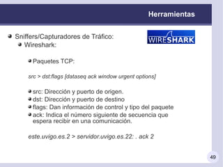 Herramientas


Sniffers/Capturadores de Tráfico:
   Wireshark:

     Paquetes TCP:

    src > dst:flags [dataseq ack window urgent options]

     src: Dirección y puerto de origen.
     dst: Dirección y puerto de destino
     flags: Dan información de control y tipo del paquete
     ack: Indica el número siguiente de secuencia que
     espera recibir en una comunicación.

    este.uvigo.es.2 > servidor.uvigo.es.22: . ack 2


                                                                   49
 